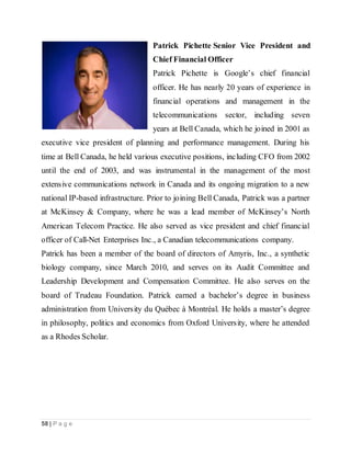 58 | P a g e
Patrick Pichette Senior Vice President and
Chief Financial Officer
Patrick Pichette is Google’s chief financial
officer. He has nearly 20 years of experience in
financial operations and management in the
telecommunications sector, including seven
years at Bell Canada, which he joined in 2001 as
executive vice president of planning and performance management. During his
time at Bell Canada, he held various executive positions, including CFO from 2002
until the end of 2003, and was instrumental in the management of the most
extensive communications network in Canada and its ongoing migration to a new
national IP-based infrastructure. Prior to joining Bell Canada, Patrick was a partner
at McKinsey & Company, where he was a lead member of McKinsey’s North
American Telecom Practice. He also served as vice president and chief financial
officer of Call-Net Enterprises Inc., a Canadian telecommunications company.
Patrick has been a member of the board of directors of Amyris, Inc., a synthetic
biology company, since March 2010, and serves on its Audit Committee and
Leadership Development and Compensation Committee. He also serves on the
board of Trudeau Foundation. Patrick earned a bachelor’s degree in business
administration from University du Québec à Montréal. He holds a master’s degree
in philosophy, politics and economics from Oxford University, where he attended
as a Rhodes Scholar.
 