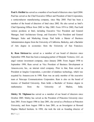 63 | P a g e
Paul S. Otellini has served as a member of our board of directors since April 2004.
Paul has served as the Chief Executive Officer and President of Intel Corporation,
a semiconductor manufacturing company, since May 2005. Paul has been a
member of the board of directors of Intel since 2002. He also served as Intel’s
Chief Operating Officer from 2002 to May 2005. From 1974 to 2002, Paul held
various positions at Intel, including Executive Vice President and General
Manager, Intel Architecture Group, and Executive Vice President and General
Manager, Sales and Marketing Group. Paul holds a Master of Business
Administration degree from the University of California, Berkeley, and a Bachelor
of Arts degree in economics from the University of San Francisco.
K. Ram Shriram has served as a member of our board of directors since
September 1998. Ram has been a managing partner of Sherpalo Ventures, LLC, an
angel venture investment company, since January 2000. From August 1998 to
September 1999, Ram served as Vice President of Business Development at
Amazon.com, Inc., an internet retail company. Prior to that, Ram served as
President at Junglee Corporation, a provider of database technology, which was
acquired by Amazon.com in 1998. Ram was an early member of the executive
team at Netscape Communications Corporation. Ram is also on the board of
trustees of Stanford University. Ram holds a Bachelor of Science degree in
mathematics from the University of Madras, India.
Shirley M. Tilghman has served as a member of our board of directors since
October 2005. Shirley has served as the President of Princeton University since
June 2001. From August 1986 to June 2001, she served as a Professor at Princeton
University, and from August 1988 to June 2001, as an Investigator at Howard
Hughes Medical Institute. In 1998, she took the role as founding director of
 