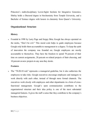 64 | P a g e
Princeton’s multi-disciplinary Lewis-Sigler Institute for Integrative Genomics.
Shirley holds a Doctoral degree in biochemistry from Temple University, and a
Bachelor of Science degree with honors in chemistry from Queen’s University.
Organizational Structure
History
 Founded in 1998 by Larry Page and Sergey Brin, Google has always operated on
the motto, “Don’t be evil.” This moral code helps to guide employees because
Google only holds them accountable to management to a degree. To keep the spirit
of innovation the company was founded on; Google employees are mostly
accountable to themselves. They have the freedom to spend 70 percent of their
time on current assignments, 20 percent on related projects of their choosing, and
10 percent on new projects in any area they desire.
Features
 The “70-20-10 rule” represents a managerial guideline, but it also authorizes the
employees to take risks. Google executives encourage employees and managers to
work directly with each other, instead of through more formal channels. The
executives work closely with employees and other departments in a form of cross-
functional management. Google’s open communication contributes to the
organizational structure and their idea policy is one of the most substantial
managerial features. It gives the staff a sense that they contribute to the company’s
business objectives.
 