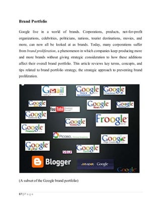 67 | P a g e
Brand Portfolio
Google live in a world of brands. Corporations, products, not-for-profit
organizations, celebrities, politicians, nations, tourist destinations, movies, and
more, can now all be looked at as brands. Today, many corporations suffer
from brand proliferation, a phenomenon in which companies keep producing more
and more brands without giving strategic consideration to how these additions
affect their overall brand portfolio. This article reviews key terms, concepts, and
tips related to brand portfolio strategy, the strategic approach to preventing brand
proliferation.
(A subset of the Google brand portfolio)
 