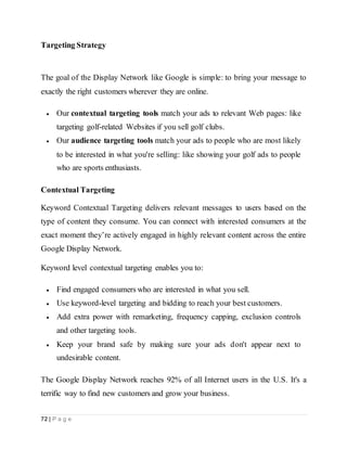 72 | P a g e
Targeting Strategy
The goal of the Display Network like Google is simple: to bring your message to
exactly the right customers wherever they are online.
 Our contextual targeting tools match your ads to relevant Web pages: like
targeting golf-related Websites if you sell golf clubs.
 Our audience targeting tools match your ads to people who are most likely
to be interested in what you're selling: like showing your golf ads to people
who are sports enthusiasts.
Contextual Targeting
Keyword Contextual Targeting delivers relevant messages to users based on the
type of content they consume. You can connect with interested consumers at the
exact moment they’re actively engaged in highly relevant content across the entire
Google Display Network.
Keyword level contextual targeting enables you to:
 Find engaged consumers who are interested in what you sell.
 Use keyword-level targeting and bidding to reach your best customers.
 Add extra power with remarketing, frequency capping, exclusion controls
and other targeting tools.
 Keep your brand safe by making sure your ads don't appear next to
undesirable content.
The Google Display Network reaches 92% of all Internet users in the U.S. It's a
terrific way to find new customers and grow your business.
 