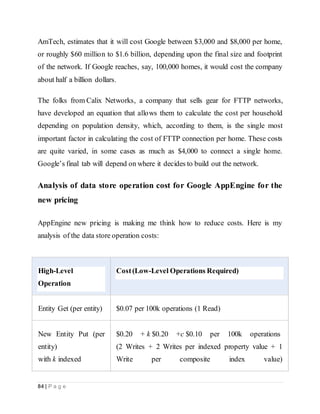 84 | P a g e
AmTech, estimates that it will cost Google between $3,000 and $8,000 per home,
or roughly $60 million to $1.6 billion, depending upon the final size and footprint
of the network. If Google reaches, say, 100,000 homes, it would cost the company
about half a billion dollars.
The folks from Calix Networks, a company that sells gear for FTTP networks,
have developed an equation that allows them to calculate the cost per household
depending on population density, which, according to them, is the single most
important factor in calculating the cost of FTTP connection per home. These costs
are quite varied, in some cases as much as $4,000 to connect a single home.
Google’s final tab will depend on where it decides to build out the network.
Analysis of data store operation cost for Google AppEngine for the
new pricing
AppEngine new pricing is making me think how to reduce costs. Here is my
analysis of the data store operation costs:
High-Level
Operation
Cost(Low-Level Operations Required)
Entity Get (per entity) $0.07 per 100k operations (1 Read)
New Entity Put (per
entity)
with k indexed
$0.20 + k $0.20 +c $0.10 per 100k operations
(2 Writes + 2 Writes per indexed property value + 1
Write per composite index value)
 
