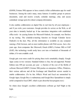 87 | P a g e
(GOOG, Fortune 500) appears to have created a killer collaboration app for small
businesses. Among the suite's many, many features: It enables groups to process
documents, send and receive e-mails, schedule meetings, chat, and access
centralized storage spots for critical company information.
It also enables collaboration on digital files in real time by all your employees -
and if you wish, your customers. Google provides its service on the Web, so all
your data is instantly backed up. It has marvelous integration with established
office tools - its syncing feature for Microsoft Outlook, for example, was flawless
in my testing. The schedule-a-meeting function on Google Calendar leaves
Outlook's in the dust. Plus, all this information is available on any computer
running a Web browser, and on most mobile phones with Web access. Just a few
years ago, from companies like Microsoft, Oracle (ORCL, Fortune 500) or SAP
(SAP), this technology would easily have cost tens or hundreds of thousands of
dollars, if it were available at all.
Google gets even more credit for pricing these tools remarkably cheaply. Google
Apps comes in two versions: Standard Edition is free, but ad-supported. Premier
Edition runs $50 per account, per year - a fraction of the cost of the flotilla of
software Microsoft (MSFT, Fortune 500) pushes on enterprises: Office, Windows,
their various add-ons and all the Exchange and SharePoint servers needed to
enable collaboration. (To be fair, Office's Word and Excel are unmatched by
Google Apps; Google Docs is rudimentary and Google Docs Spreadsheet is simply
awful compared to Excel 2007, which is just about the best program ever.)
So where does Google's excellent collaboration software go bad? Right at the
login.
 