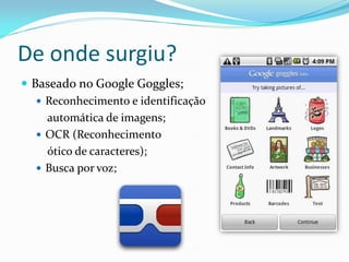De onde surgiu?
 Baseado no Google Goggles;
    Reconhecimento e identificação
     automática de imagens;
    OCR (Reconhecimento
     ótico de caracteres);
    Busca por voz;
 