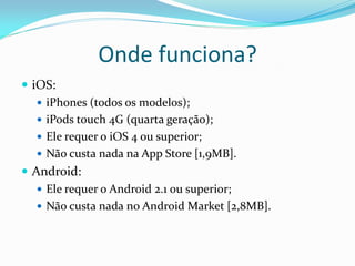 Onde funciona?
 iOS:
    iPhones (todos os modelos);
    iPods touch 4G (quarta geração);
    Ele requer o iOS 4 ou superior;
    Não custa nada na App Store [1,9MB].
 Android:
    Ele requer o Android 2.1 ou superior;
    Não custa nada no Android Market [2,8MB].
 