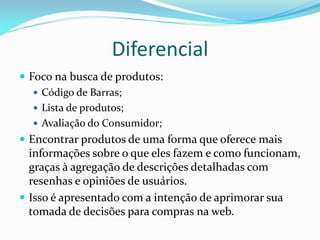 Diferencial
 Foco na busca de produtos:
    Código de Barras;
    Lista de produtos;
    Avaliação do Consumidor;
 Encontrar produtos de uma forma que oferece mais
  informações sobre o que eles fazem e como funcionam,
  graças à agregação de descrições detalhadas com
  resenhas e opiniões de usuários.
 Isso é apresentado com a intenção de aprimorar sua
  tomada de decisões para compras na web.
 