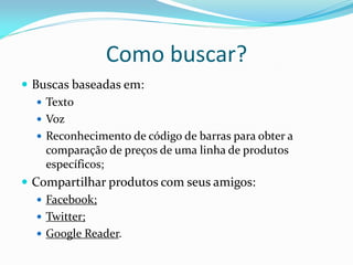 Como buscar?
 Buscas baseadas em:
    Texto
    Voz
    Reconhecimento de código de barras para obter a
     comparação de preços de uma linha de produtos
     específicos;
 Compartilhar produtos com seus amigos:
    Facebook;
    Twitter;
    Google Reader.
 