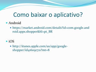 Como baixar o aplicativo?
 Android
    https://market.android.com/details?id=com.google.and
     roid.apps.shopper&hl=pt_BR


 iOS
    http://itunes.apple.com/us/app/google-
     shopper/id416091721?mt=8
 