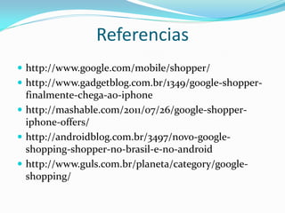 Referencias
 http://www.google.com/mobile/shopper/
 http://www.gadgetblog.com.br/1349/google-shopper-
  finalmente-chega-ao-iphone
 http://mashable.com/2011/07/26/google-shopper-
  iphone-offers/
 http://androidblog.com.br/3497/novo-google-
  shopping-shopper-no-brasil-e-no-android
 http://www.guls.com.br/planeta/category/google-
  shopping/
 