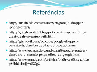 Referências
 http://mashable.com/2011/07/26/google-shopper-
    iphone-offers/
   http://googlemobile.blogspot.com/2011/07/finding-
    great-deals-is-easier-with.html
   http://gizmovil.com/2010/02/google-shopper-
    permite-hacker-busquedas-de-productos-en
   http://www.tecmundo.com.br/4218-google-goggles-
    descubra-o-mundo-pelos-olhos-da-google.htm
   http://www.pcmag.com/article2/0,2817,2388423,00.as
    p#fbid=br1jJw6ZCgU
 