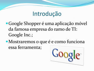 Introdução
 Google Shopper é uma aplicação móvel
  da famosa empresa do ramo de TI:
  Google Inc.;
 Mostraremos o que é e como funciona
  essa ferramenta;
 