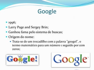 Google
 1996;
 Larry Page and Sergey Brin;
 Ganhou fama pelo sistema de buscas;
 Origem do nome:
   Trata-se de um trocadilho com a palavra "googol", o
    termo matemático para um número 1 seguido por cem
    zeros;
 