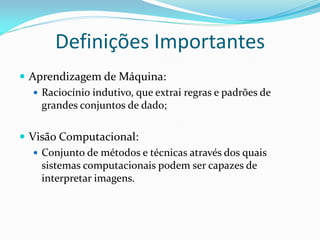 Definições Importantes
 Aprendizagem de Máquina:
    Raciocínio indutivo, que extrai regras e padrões de
     grandes conjuntos de dado;

 Visão Computacional:
    Conjunto de métodos e técnicas através dos quais
     sistemas computacionais podem ser capazes de
     interpretar imagens.
 