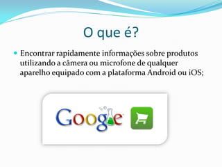 O que é?
 Encontrar rapidamente informações sobre produtos
 utilizando a câmera ou microfone de qualquer
 aparelho equipado com a plataforma Android ou iOS;
 