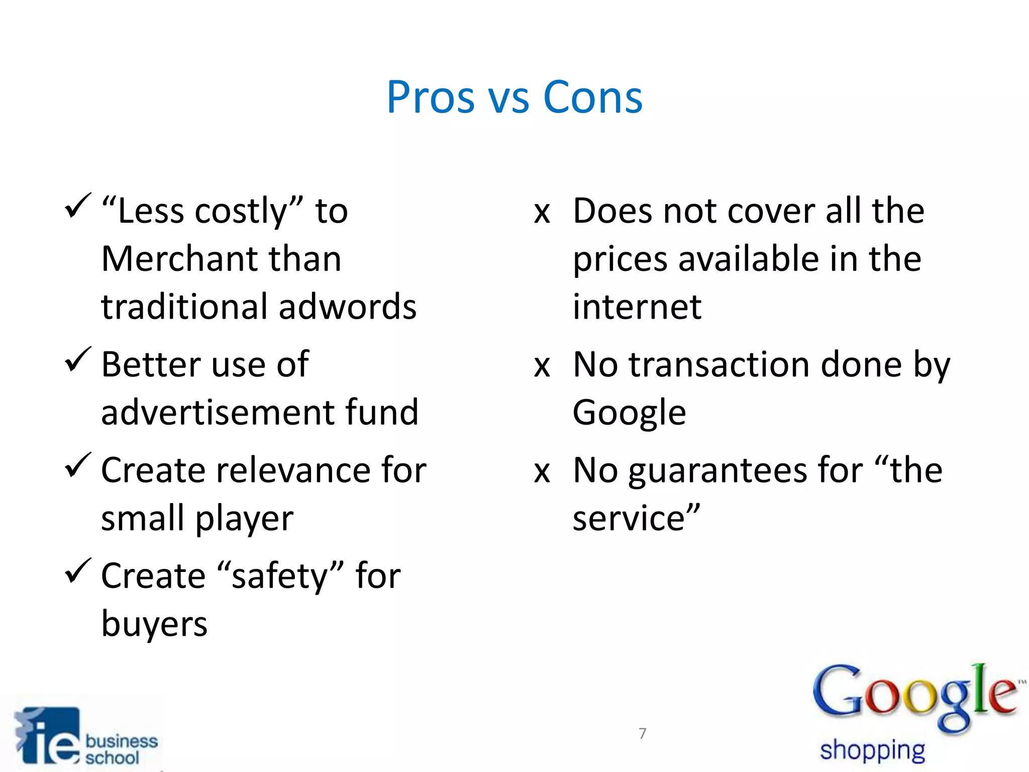 Pros vs Cons
“Less costly” to
Merchant than
traditional adwords
Better use of
advertisement fund
Create relevance for
small player
Create “safety” for
buyers
x Does not cover all the
prices available in the
internet
x No transaction done by
Google
x No guarantees for “the
service”
7