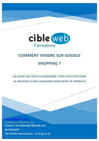  
	
  
	
  
	
  
COMMENT	
  VENDRE	
  SUR	
  GOOGLE	
  
SHOPPING	
  ?	
  
  
UN	
  GUIDE	
  QUI	
  VOUS	
  ACCOMPAGNE	
  ETAPE	
  PAR	
  ETAPE	
  DANS	
  
LA	
  CREATION	
  D’UNE	
  CAMPAGNE	
  POUR	
  OFFRE	
  DE	
  PRODUITS	
  
  
	
  
	
  
	
  
	
  
www.seminaires-­‐webmarketing.com    
www.ecommerce-­‐webmarketing.com  
Contact  :  formation@cibleweb.com  
Tél  Kolisz  Charles-­‐henry  :  04  67  49  12  20    
Twitter  :  @CiblewebF  
www.cibleweb.com  
formations.cibleweb.com  
Contact  :  formation@cibleweb.com  
@CiblewebF  
Tél  Charles-­‐Henry  Kolisz  :  04  67  49  12  20  
  
 