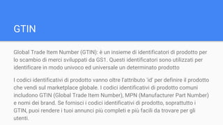 Global Trade Item Number (GTIN): è un insieme di identificatori di prodotto per
lo scambio di merci sviluppati da GS1. Questi identificatori sono utilizzati per
identificare in modo univoco ed universale un determinato prodotto
I codici identificativi di prodotto vanno oltre l'attributo 'id' per definire il prodotto
che vendi sul marketplace globale. I codici identificativi di prodotto comuni
includono GTIN (Global Trade Item Number), MPN (Manufacturer Part Number)
e nomi dei brand. Se fornisci i codici identificativi di prodotto, soprattutto i
GTIN, puoi rendere i tuoi annunci più completi e più facili da trovare per gli
utenti.
GTIN
 