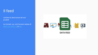 Il feed
contiene la descrizione dei tuoi
prodotti
tre formati: csv, xml (versioni estese di
RSS 2.0 e Atom 1.0) o api
 