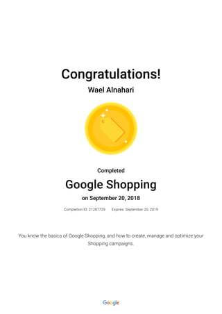 Congratulations!
Wael Alnahari
Completed
Google Shopping
on September 20, 2018
Completion ID: 21287729 Expires: September 20, 2019
You know the basics of Google Shopping, and how to create, manage and optimize your
Shopping campaigns.
 