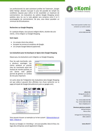 Les professionnels du web souhaitant profiter de l’extension „Google
Seller Rating“, doivent s’occuper le plus tôt possible de remplir les
conditions requises pour celle-ci et de rassembler un maximum de
commentaires. Les évaluations du sytème Google Shopping seront
publiées dans les cas la note globale sera comprise entre 4 et 5
accompagnée de commentaires. De plus, vous devez posséder un
minimum de 30 évaluations.

                                                                             Pour toute question veuillez nous
                                                                                contacter au numéro suivant.
Recherches sur Google Shopping
                                                                                                     Hotline:
En quelques étapes, vous pouvez intégrer eKomi, récolter des avis                        +49 30 2000 444 999
clients, et les intégrer sur Google Shopping.

Sont requis:

    Un compte client chez eKomi
    Accepter les termes et conditions de Google.
    Un compte Google Adword (optionnel)


Les évaluations pour les boutiques en lignes dans Google Shopping

Depuis peu, les évaluations sont intégrées sur Google Shopping.

Pour les web marchands, cela
a plusieurs avantages. Les
clients achètent en priorité
chez les marchands ayant été
évalués de manière positive, et
une bonne note globale
permet de générer un nombre
de clics plus important.

Un autre atout de l’intégration des évaluations dans Google Shopping
est que celles-ci peuvent être affichées lors d’une recherche sur la
page principale de Google (Actuellement juste sur google.com).



                                                                                                  eKomi Ltd.
                                                                                         Markgrafenstraße 11
                                                                                                10969 Berlin

                                                                                    Tel: +49 30 2000 444 999
                                                                                    Fax: +49 30 2000 444 998
                                                                                          Mail: info@eKomi.fr

                                                                                Directeurs généraux associés:
                                                                                             Michael Ambros
                                                                                                 Marcus Ross

                                                                                  Amtsgericht Charlottenburg
                                                                                               HRB 114654 B
Vous pouvez trouver un exemple sur le lien suivant : Démonstration en
ligne - Cliquez ici

De plus sur Google, le « branding » est aussi possible. Dans le futur, les                     www.eKomi.fr
logos des entreprises seront également intégrés.
 