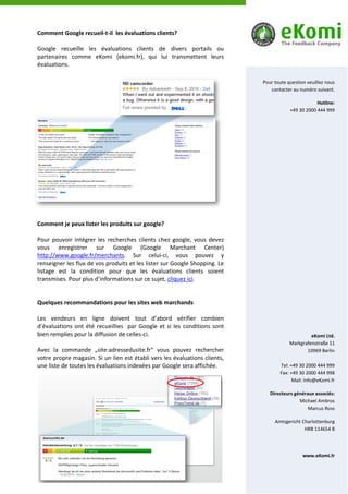Comment Google recueil-t-il les évaluations clients?

Google recueille les évaluations clients de divers portails ou
partenaires comme eKomi (ekomi.fr), qui lui transmettent leurs
évaluations.

                                                                            Pour toute question veuillez nous
                                                                               contacter au numéro suivant.

                                                                                                    Hotline:
                                                                                        +49 30 2000 444 999




Comment je peux lister les produits sur google?

Pour pouvoir intégrer les recherches clients chez google, vous devez
vous enregistrer sur Google (Google Marchant Center)
http://www.google.fr/merchants. Sur celui-ci, vous pouvez y
renseigner les flux de vos produits et les lister sur Google Shopping. Le
listage est la condition pour que les évaluations clients soient
transmises. Pour plus d’informations sur ce sujet, cliquez ici.


Quelques recommandations pour les sites web marchands

Les vendeurs en ligne doivent tout d’abord vérifier combien
d’évaluations ont été recueillies par Google et si les conditions sont
bien remplies pour la diffusion de celles-ci.                                                    eKomi Ltd.
                                                                                        Markgrafenstraße 11
Avec la commande „site:adressedusite.fr“ vous pouvez rechercher                                10969 Berlin
votre propre magasin. Si un lien est établi vers les évaluations clients,
une liste de toutes les évaluations indexées par Google sera affichée.             Tel: +49 30 2000 444 999
                                                                                   Fax: +49 30 2000 444 998
                                                                                         Mail: info@eKomi.fr

                                                                               Directeurs généraux associés:
                                                                                            Michael Ambros
                                                                                                Marcus Ross

                                                                                 Amtsgericht Charlottenburg
                                                                                              HRB 114654 B




                                                                                              www.eKomi.fr
 