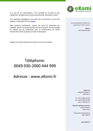 A la vue de ces informations, il est conseillé de recueillir le plus
rapidement possible et de manière proactive des évaluations clients.

Une méthode avantageuse, d’un point de vue financier, est de faire
appel à un spécialiste comme eKomi.
                                                                       Pour toute question veuillez nous
Avec certaines motivations, comme des bons de réductions par              contacter au numéro suivant.
exemple, laisser une évaluation devient plus attrayant. Comme Google
                                                                                               Hotline:
ne collecte que les évaluations avec un commentaire, les clients                   +49 30 2000 444 999
doivent être incités à ajouter un texte à l’évaluation.




Appelez nous dès maintenant et laissez-nous vous conseiller.




           Téléphone:
     0049 030-2000 444 999

    Adresse : www.eKomi.fr

                                                                                            eKomi Ltd.
                                                                                   Markgrafenstraße 11
                                                                                          10969 Berlin

                                                                              Tel: +49 30 2000 444 999
                                                                              Fax: +49 30 2000 444 998
                                                                                    Mail: info@eKomi.fr

                                                                          Directeurs généraux associés:
                                                                                       Michael Ambros
                                                                                           Marcus Ross

                                                                            Amtsgericht Charlottenburg
                                                                                         HRB 114654 B




                                                                                         www.eKomi.fr
 