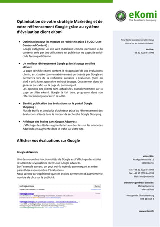 Optimisation de votre stratégie Marketing et de
votre référencement Google grâce au système
d’évaluation client eKomi
                                                                           Pour toute question veuillez nous
    Optimisation pour les moteurs de recherche grâce à l’UGC (User-           contacter au numéro suivant.
    Generated Content) :
    Google catégorise un site web marchand comme pertinent si du                                   Hotline:
    contenu crée par des utilisateurs est publié sur les pages de celui-               +49 30 2000 444 999
    ci de façon quotidienne.

    Un meilleur référencement Google grâce à la page certifiée
    eKomi :
    La page certifiée eKomi content le récapitulatif de vos évaluations
    clients, est classée comme extrêmement pertinente par Google et
    permettra lors de la recherche suivante « évaluation [nom du
    site] » de la faire apparaître en haut de page. Cela permet donc de
    générer du trafic sur la page du commerçant.
    Les opinions des clients sont actualisées quotidiennement sur la
    page certifiée eKomi. Google la fait donc progresser dans son
    référencement jusqu’au 1er résultat.

    Bientôt, publication des évaluations sur le portail Google
    Shopping :
    Plus de traffic et ainsi plus d’acheteur grâce au référencement des
    évaluations clients dans le moteur de recherche Google Shopping.

    Affichage des étoiles dans Google Adwords :
    L’affichage des étoiles augmente le taux de clics sur les annonces
    AdWords, et augmente donc le trafic sur votre site.



Afficher vos évaluations sur Google

Google AdWords
                                                                                                eKomi Ltd.
Une des nouvelles fonctionnalités de Google est l’affichage des étoiles                Markgrafenstraße 11
résultant des évaluations clients sur Google adwords.                                         10969 Berlin
Sur l’exemple suivant, on peut voir la note du commerçant et entre
parenthèses son nombre d’évaluations.                                             Tel: +49 30 2000 444 999
Nous savons par expérience que ces étoiles permettent d’augmenter le              Fax: +49 30 2000 444 998
nombre de clics sur la publicité.                                                       Mail: info@eKomi.fr

                                                                              Directeurs généraux associés:
                                                                                           Michael Ambros
                                                                                               Marcus Ross

                                                                                Amtsgericht Charlottenburg
                                                                                             HRB 114654 B




                                                                                             www.eKomi.fr
 