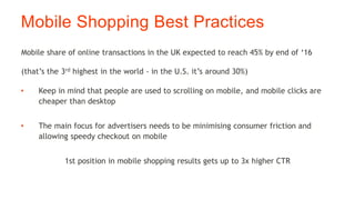 Mobile Shopping Best Practices
• Keep in mind that people are used to scrolling on mobile, and mobile clicks are
cheaper than desktop
• The main focus for advertisers needs to be minimising consumer friction and
allowing speedy checkout on mobile
1st position in mobile shopping results gets up to 3x higher CTR
Mobile share of online transactions in the UK expected to reach 45% by end of ‘16
(that’s the 3rd highest in the world - in the U.S. it’s around 30%)