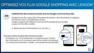 Implémentez des annonces locales avec les Google Local Inventory Ads :
Enregistrez les flux requis (flux d’inventaire de produits + flux de produits en magasin)
directement dans votre Merchant Center.
Lengow supporte les différents formats de flux proposés par Google,
à savoir le CSV, XML et JSON.
 Retrouvez plus d’informations sur ces flux ici
OPTIMISEZ VOS FLUX GOOGLE SHOPPING AVEC LENGOW
Pourquoi mettre en place des annonces locales ?
- 8 acheteurs sur 10 consultent leur smartphone pour trouver
des informations sur un produit avant de se rendre en boutique.
- Le nombre de recherches « locales » ont doublé l’année dernière
 