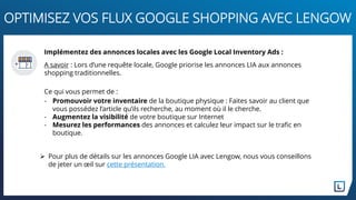  Pour plus de détails sur les annonces Google LIA avec Lengow, nous vous conseillons
de jeter un œil sur cette présentation.
OPTIMISEZ VOS FLUX GOOGLE SHOPPING AVEC LENGOW
Implémentez des annonces locales avec les Google Local Inventory Ads :
A savoir : Lors d’une requête locale, Google priorise les annonces LIA aux annonces
shopping traditionnelles.
Ce qui vous permet de :
- Promouvoir votre inventaire de la boutique physique : Faites savoir au client que
vous possédez l’article qu’ils recherche, au moment où il le cherche.
- Augmentez la visibilité de votre boutique sur Internet
- Mesurez les performances des annonces et calculez leur impact sur le trafic en
boutique.
 