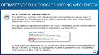 Les « Extensions de Lieu » avec AdWords :
Pour générer des annonces encore plus pertinentes au niveau local, vous pouvez utiliser les
extensions de lieu. Pour commencer à les utiliser, il vous faut associer votre compte Google
My Business à votre compte AdWords.
Vous pourrez ensuite paramétrer l’extension de lieu dans AdWords en sélectionnant directement
la campagne ou le groupe d’annonces sur lesquels vous souhaitez l’utiliser.
La mise en place d’extensions de lieu sur vos annonces peut s’avérer particulièrement pertinente
lors de recherches sur mobile, puisque la grande majorité des consommateurs consultent leur
smartphone avant de se rendre en boutique.
OPTIMISEZ VOS FLUX GOOGLE SHOPPING AVEC LENGOW
 