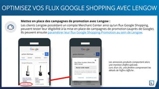 Mettez en place des campagnes de promotion avec Lengow :
Les clients Lengow possédant un compte Merchant Center ainsi qu’un flux Google Shopping,
peuvent tester leur éligibilité à la mise en place de campagnes de promotion (auprès de Google).
Ils peuvent ensuite paramétrer leur flux Google Shopping Promotion au sein de Lengow.
Les annonces produits comportent alors
une mention d’offre spéciale.
Lors d’un clic, une fenêtre comprenant les
détails de l’offre s’affiche .
OPTIMISEZ VOS FLUX GOOGLE SHOPPING AVEC LENGOW
 