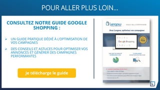 POUR ALLER PLUS LOIN…
CONSULTEZ NOTRE GUIDE GOOGLE
SHOPPING :
 UN GUIDE PRATIQUE DÉDIÉ À L’OPTIMISATION DE
VOS CAMPAGNES
 DES CONSEILS ET ASTUCES POUR OPTIMISER VOS
ANNONCES ET GÉNÉRER DES CAMPAGNES
PERFORMANTES
Je télécharge le guide
 