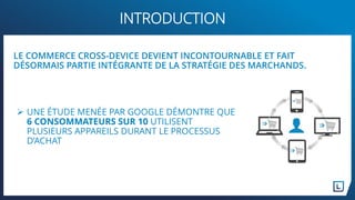  UNE ÉTUDE MENÉE PAR GOOGLE DÉMONTRE QUE
6 CONSOMMATEURS SUR 10 UTILISENT
PLUSIEURS APPAREILS DURANT LE PROCESSUS
D’ACHAT
INTRODUCTION
LE COMMERCE CROSS-DEVICE DEVIENT INCONTOURNABLE ET FAIT
DÉSORMAIS PARTIE INTÉGRANTE DE LA STRATÉGIE DES MARCHANDS.
 