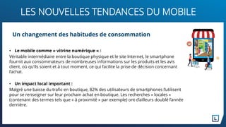 LES NOUVELLES TENDANCES DU MOBILE
• Le mobile comme « vitrine numérique » :
Véritable intermédiaire entre la boutique physique et le site Internet, le smartphone
fournit aux consommateurs de nombreuses informations sur les produits et les avis
client, où qu’ils soient et à tout moment, ce qui facilite la prise de décision concernant
l’achat.
• Un impact local important :
Malgré une baisse du trafic en boutique, 82% des utilisateurs de smartphones l’utilisent
pour se renseigner sur leur prochain achat en boutique. Les recherches « locales »
(contenant des termes tels que « à proximité » par exemple) ont d’ailleurs doublé l’année
dernière.
Un changement des habitudes de consommation
 