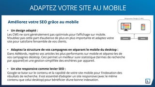 ADAPTEZ VOTRE SITE AU MOBILE
• Un design adapté :
Les CMS ne sont généralement pas optimisés pour l’affichage sur mobile.
N’oubliez pas cette part d’audience de plus en plus importante et adaptez votre
site pour satisfaire l’ensemble de vos clients.
• Adaptez la structure de vos campagnes en séparant le mobile du desktop :
Dans AdWords, repérez vos articles les plus performants sur mobile et séparez-les de
vos campagnes desktop. Ceci permet un meilleur suivi statistique (termes de recherche
par appareil) et une gestion simplifiée des enchères par appareil.
• Un site responsive comme levier SEO :
Google se base sur le contenu et la rapidité de votre site mobile pour l’indexation des
résultats de recherche. Il est essentiel d’adopter un site responsive (avec le même
contenu que celui desktop) pour bénéficier d’une bonne indexation.
Améliorez votre SEO grâce au mobile
 