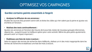 OPTIMISEZ VOS CAMPAGNES
Gardez certains points essentiels à l’esprit
• Analysez la diffusion de vos annonces :
Étudiez les sources d’où provient votre trafic et évitez les cibles qui n’en valent pas la peine et ajustez vos
enchères en fonction.
• Réalisez des tests continuellement :
Ajustez vos annonces en fonction des heures de la journée, testez de nouveaux groupes d’annonces,
séparez-les… Jusqu’à trouver la meilleure option pour votre activité. Même les plus petits ajustements
peuvent avoir un impact important !
• Établissez une liste de mots à exclure :
Selon le rapport des termes de recherche dans AdWords, réalisez un tri des mots inappropriés dans les
termes de recherche et établissez une liste de mots à exclure.
 