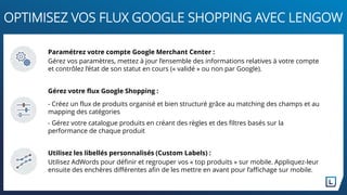 OPTIMISEZ VOS FLUX GOOGLE SHOPPING AVEC LENGOW
Paramétrez votre compte Google Merchant Center :
Gérez vos paramètres, mettez à jour l’ensemble des informations relatives à votre compte
et contrôlez l’état de son statut en cours (« validé » ou non par Google).
Gérez votre flux Google Shopping :
- Créez un flux de produits organisé et bien structuré grâce au matching des champs et au
mapping des catégories
- Gérez votre catalogue produits en créant des règles et des filtres basés sur la
performance de chaque produit
Utilisez les libellés personnalisés (Custom Labels) :
Utilisez AdWords pour définir et regrouper vos « top produits » sur mobile. Appliquez-leur
ensuite des enchères différentes afin de les mettre en avant pour l’affichage sur mobile.
 