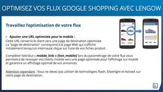 • Ajouter une URL optimisée pour le mobile :
Cette URL renverra le client vers une page de destination optimisée.
La "page de destination" correspond à la page Web qui s'affiche
initialement lorsqu'un internaute clique sur l'une de vos fiches produit.
Compléter l’attribut « mobile_link » [lien_mobile] lors du paramétrage de votre flux vous
permettra de renvoyer vos clients mobile vers une page optimisée pour l’affichage sur mobile
et garantira un affichage optimal de vos annonces.
Attention cependant : Vous ne devez pas utiliser de technologies Flash, Silverlight et ActiveX sur
votre page de destination.
Travaillez l’optimisation de votre flux
OPTIMISEZ VOS FLUX GOOGLE SHOPPING AVEC LENGOW
 