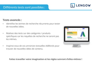 Tests avancés :
• Identifiez les termes de recherche récurrents pour tester
de nouvelles idées.
• Réalisez des tests sur des catégories / produits
spécifiques car les requêtes de recherche ne seront pas
les mêmes.
• Inspirez-vous de vos annonces textuelles AdWords pour
trouver de nouvelles idées de contenu.
Faites travailler votre imagination et les règles suivront d’elles-mêmes !
Différents tests sont possibles :
 