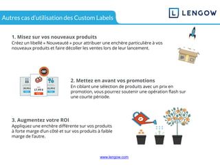 www.lengow.comwww.lengow.com
Autres cas d’utilisation des Custom Labels
1. Misez sur vos nouveaux produits
Créez un libellé « Nouveauté » pour attribuer une enchère particulière à vos
nouveaux produits et faire décoller les ventes lors de leur lancement.
2. Mettez en avant vos promotions
En ciblant une sélection de produits avec un prix en
promotion, vous pourrez soutenir une opération flash sur
une courte période.
3. Augmentez votre ROI
Appliquez une enchère différente sur vos produits
à forte marge d’un côté et sur vos produits à faible
marge de l’autre.
 