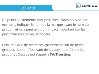 L’objectif
De petits ajustements sont possibles : Vous pouvez, par
exemple, indiquer le nom de la marque avant le nom du
produit, et cela peut avoir un impact important sur les
performances de vos annonces.
Cela implique de tester ces ajustements sur de petits
groupes de données avant de les appliquer à tous les
produits : C’est ce qui s’appelle l’A/B testing.
 