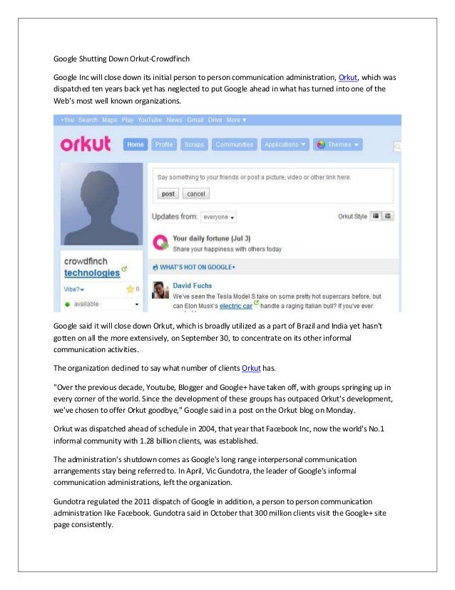 Google Shutting Down Orkut-Crowdfinch
Google Inc will close down its initial person to person communication administration, Orkut, which was
dispatched ten years back yet has neglected to put Google ahead in what has turned into one of the
Web's most well known organizations.
Google said it will close down Orkut, which is broadly utilized as a part of Brazil and India yet hasn't
gotten on all the more extensively, on September 30, to concentrate on its other informal
communication activities.
The organization declined to say what number of clients Orkut has.
"Over the previous decade, Youtube, Blogger and Google+ have taken off, with groups springing up in
every corner of the world. Since the development of these groups has outpaced Orkut's development,
we've chosen to offer Orkut goodbye," Google said in a post on the Orkut blog on Monday.
Orkut was dispatched ahead of schedule in 2004, that year that Facebook Inc, now the world's No.1
informal community with 1.28 billion clients, was established.
The administration's shutdown comes as Google's long range interpersonal communication
arrangements stay being referred to. In April, Vic Gundotra, the leader of Google's informal
communication administrations, left the organization.
Gundotra regulated the 2011 dispatch of Google in addition, a person to person communication
administration like Facebook. Gundotra said in October that 300 million clients visit the Google+ site
page consistently.
 