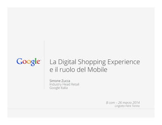 Google Conﬁdential and Proprietary 1Google Conﬁdential and Proprietary 1
La Digital Shopping Experience
e il ruolo del Mobile
Simone Zucca
Industry Head Retail
Google Italia
B com – 26 marzo 2014
Lingotto Fiere Torino
 