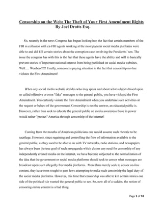 Page 1 of 18
Censorship on the Web: The Theft of Your First Amendment Rights
By Joel Drotts Esq.
So, recently in the news Congress has begun looking into the fact that certain members of the
FBI in collusion with ex-FBI agents working at the most popular social media platforms were
able to and did kill certain stories about the corruption case involving the Presidents’ son. The
issue the congress has with this is the fact that these agents have the ability and will to basically
prevent stories of important national interest from being published on social media websites.
Well…. Woohoo!!!!! Finally, someone is paying attention to the fact that censorship on-line
violates the First Amendment!
When any social media website decides who may speak and about what subjects based upon
so called offensive or even "fake" messages to the general public, you have violated the First
Amendment. You certainly violate the First Amendment when you undertake such activities at
the request or behest of the government. Censorship is not the answer, an educated public is.
However, rather than seek to educate the general public on media awareness those in power
would rather "protect" America through censorship of the internet!
Coming from the mouths of American politicians one would assume such rhetoric to be
sacrilege. However, since regaining and controlling the flow of information available to the
general public, as they used to be able to do with TV networks, radio stations, and newspapers
has always been the true goal of such propaganda which claims any need for censorship of any
independently created media on the internet, we have become subjected to the normalization of
the idea that the government or social media platforms should seek to censor what messages are
broadcast upon such allegedly free media platforms. More than merely seek to censor on-line
content, they have even sought to pass laws attempting to make such censorship the legal duty of
the social media platforms. However, this time that censorship was able to kill certain stories one
side of the political isle wanted the general public to see. So, now all of a sudden, the notion of
censoring online content is a bad thing.
 