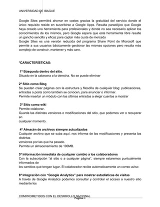 UNIVERSIDAD DE IBAGUE
            3

Google Sites permitirá ahorrar en costes gracias la gratuidad del servicio donde el
único requisito reside en suscribirse a Google Apps. Resulta paradójico que Google
haya creado una herramienta para profesionales y donde no sea necesario aplicar los
conocimientos de los mismos, pero Google espera que esta herramienta libre resulte
un gancho sencillo y eficaz para captar más cuota de mercado
Google Sites es una versión reducida del programa Share Point de Microsoft que
permite a sus usuarios básicamente gestionar las mismas opciones pero resulta más
complejo de construir, mantener y más caro.



*CARACTERÍSTICAS:

1º Búsqueda dentro del sitio.
Situado en la cabecera a la derecha. No se puede eliminar

2º Sitio como Blog
Se pueden crear páginas con la estructura y filosofía de cualquier blog: publicaciones,
entradas o posts como también se conocen, para anunciar o informar.
Permite insertar un módulo con las últimas entradas a elegir cuantas a mostrar

 3º Sitio como wiki
Permite colaborar.
Guarda las distintas versiones o modificaciones del sitio, que podemos ver o recuperar
en
cualquier momento.

 4º Almacén de archivos siempre actualizados
Cualquier archivo que se suba aquí, nos informa de las modificaciones y presenta las
distintas
versiones por las que ha pasado.
Permite un almacenamiento de 100MB.

5º Información inmediata de cualquier cambio a los colaboradores
Con la subscripción “al sitio o a cualquier página”, siempre estaremos puntualmente
informados de
los cambios que tengan lugar. El colaborador recibe automaticamente un correo aviso

6º Integración con “Google Analytics” para mostrar estadisticas de visitas
A través de Google Analytics podemos consultar y controlar el acceso a nuestro sitio
mediante los



COMPROMETIDOS CON EL DESRROLLO NACIONAL
                              Página 3
 