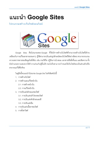 แนะนํา Google Sites




แนะนํา Google Sites
โ ป ร แ ก ร ม ส ร า ง เ ว็ บ ไ ซ ต อ อ น ไ ล น




           Google Sites คือโปรแกรมของ Google ที่ใหบริการสรางเว็บไซตฟรี สามารถสรางเว็บไซตไดงาย
เหมือนกับการแกไขเอกสารธรรมดาๆ ผูใชสามารถปรับแตงรูปลักษณของเว็บไซตไดอยางอิสระ สามารถรวบรวม
ความหลากหลายของขอมูลในที่เดียว เชน รวมวิดีโอ ปฏิทินการนําเสนอ เอกสารหรือสิ่งที่แนบ และขอความ ทั้ง
ยั ง อํ า นวยความสะดวกให ทํ า งานร ว มกั บ ผู อื่ น ได รวมไปถึ ง สามารถกํ า หนดให เ ว็ บ ไซต ข องเป น ส ว นตั ว หรื อ
สาธารณะก็ไดอีกดวย

         ในคูมือนี้จะแนะนําโปรแกรม Google Sits ในหัวขอตอไปนี้
         1. การสรางเว็บไซต
         2. การสรางและแกไขหนาเว็บ
            2.1. การสรางหนาเว็บ
            2.2. การแกไขหนาเว็บ
         3. การปรับแตงลักษณะของไซต
            3.1. การปรับแตงเคาโครงของไซต
            3.2. การปรับแตงตัวอักษรและสี
            3.3. การปรับแตงธีม
         4. การปรับแตงเนื้อหาของไซต
         5. การตั้งคาไซต




                                                                                                                      หนา 1
 