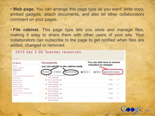 • Web page. You can arrange this page type as you want: write copy,
embed gadgets, attach documents, and also let other collaborators
comment on your pages.
• File cabinet. This page type lets you store and manage files,
making it easy to share them with other users of your site. Your
collaborators can subscribe to the page to get notified when files are
added, changed or removed.
 