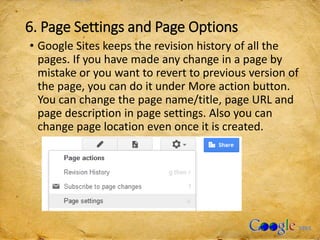 6. Page Settings and Page Options
• Google Sites keeps the revision history of all the
pages. If you have made any change in a page by
mistake or you want to revert to previous version of
the page, you can do it under More action button.
You can change the page name/title, page URL and
page description in page settings. Also you can
change page location even once it is created.
 