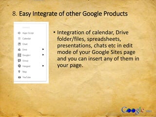 8. Easy Integrate of other Google Products
• Integration of calendar, Drive
folder/files, spreadsheets,
presentations, chats etc in edit
mode of your Google Sites page
and you can insert any of them in
your page.
 